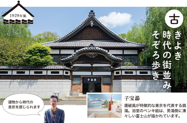 ”古きよき 時代の街並み そぞろ歩き” 1929年築 「建物から時代の息吹を感じられます」 子宝湯：唐破風が特徴的な東京を代表する銭湯。浴室のペンキ絵は、男湯側に清々しい富士山が描かれています。